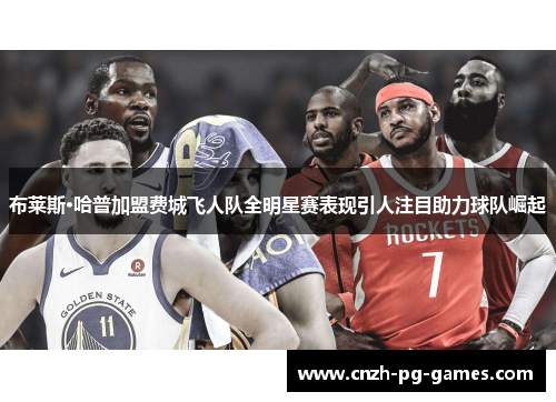 布莱斯·哈普加盟费城飞人队全明星赛表现引人注目助力球队崛起 布莱斯·哈普加盟费城飞人队全明星赛表现引人注目助力球队崛起