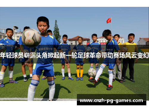 年轻球员崭露头角掀起新一轮足球革命带动赛场风云变幻 年轻球员崭露头角掀起新一轮足球革命带动赛场风云变幻