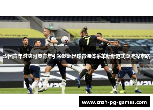 埃因青年对决阿贾青年引领欧洲足球青训体系革新新范式潮流探索路 埃因青年对决阿贾青年引领欧洲足球青训体系革新新范式潮流探索路