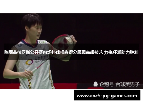 陈雨菲俄罗斯公开赛前场扑球精彩得分展现高超技艺 力挽狂澜助力胜利