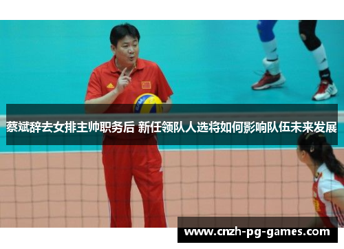 蔡斌辞去女排主帅职务后 新任领队人选将如何影响队伍未来发展 蔡斌辞去女排主帅职务后 新任领队人选将如何影响队伍未来发展