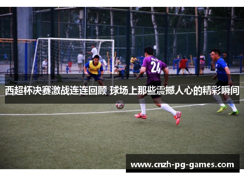 西超杯决赛激战连连回顾 球场上那些震撼人心的精彩瞬间 西超杯决赛激战连连回顾 球场上那些震撼人心的精彩瞬间