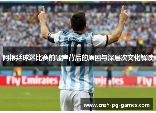 阿根廷球迷比赛前嘘声背后的原因与深层次文化解读 阿根廷球迷比赛前嘘声背后的原因与深层次文化解读