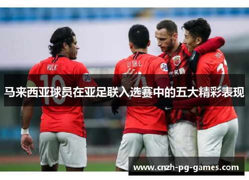 马来西亚球员在亚足联入选赛中的五大精彩表现 马来西亚球员在亚足联入选赛中的五大精彩表现